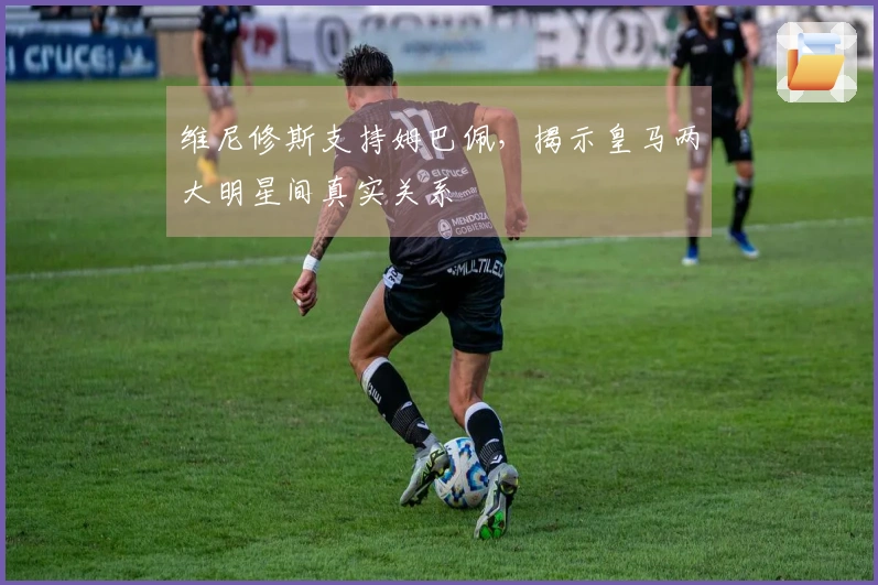 维尼修斯支持姆巴佩，揭示皇马两大明星间真实关系