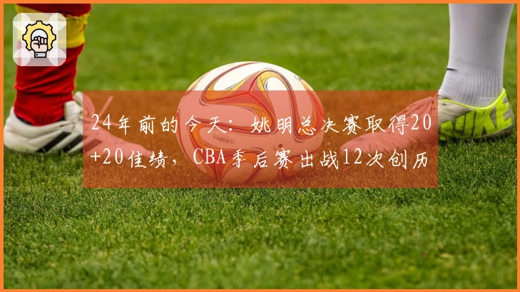 24年前的今天：姚明总决赛取得20+20佳绩，CBA季后赛出战12次创历史纪录
