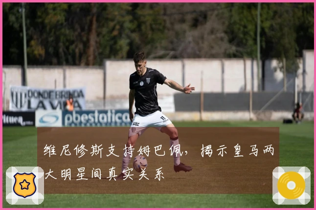 维尼修斯支持姆巴佩，揭示皇马两大明星间真实关系